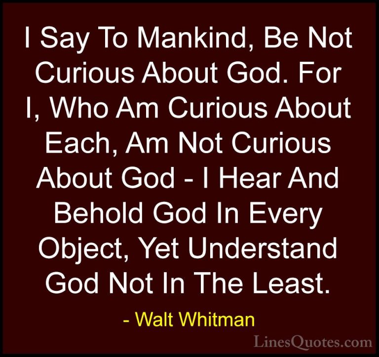 Walt Whitman Quotes (27) - I Say To Mankind, Be Not Curious About... - QuotesI Say To Mankind, Be Not Curious About God. For I, Who Am Curious About Each, Am Not Curious About God - I Hear And Behold God In Every Object, Yet Understand God Not In The Least.