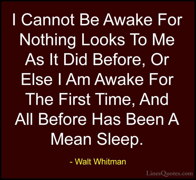 Walt Whitman Quotes (28) - I Cannot Be Awake For Nothing Looks To... - QuotesI Cannot Be Awake For Nothing Looks To Me As It Did Before, Or Else I Am Awake For The First Time, And All Before Has Been A Mean Sleep.