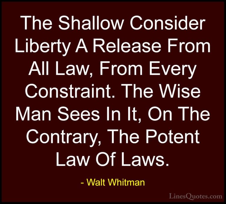 Walt Whitman Quotes (44) - The Shallow Consider Liberty A Release... - QuotesThe Shallow Consider Liberty A Release From All Law, From Every Constraint. The Wise Man Sees In It, On The Contrary, The Potent Law Of Laws.
