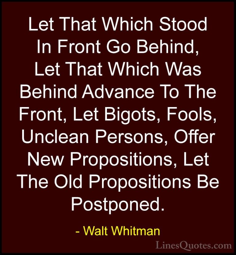 Walt Whitman Quotes (48) - Let That Which Stood In Front Go Behin... - QuotesLet That Which Stood In Front Go Behind, Let That Which Was Behind Advance To The Front, Let Bigots, Fools, Unclean Persons, Offer New Propositions, Let The Old Propositions Be Postponed.