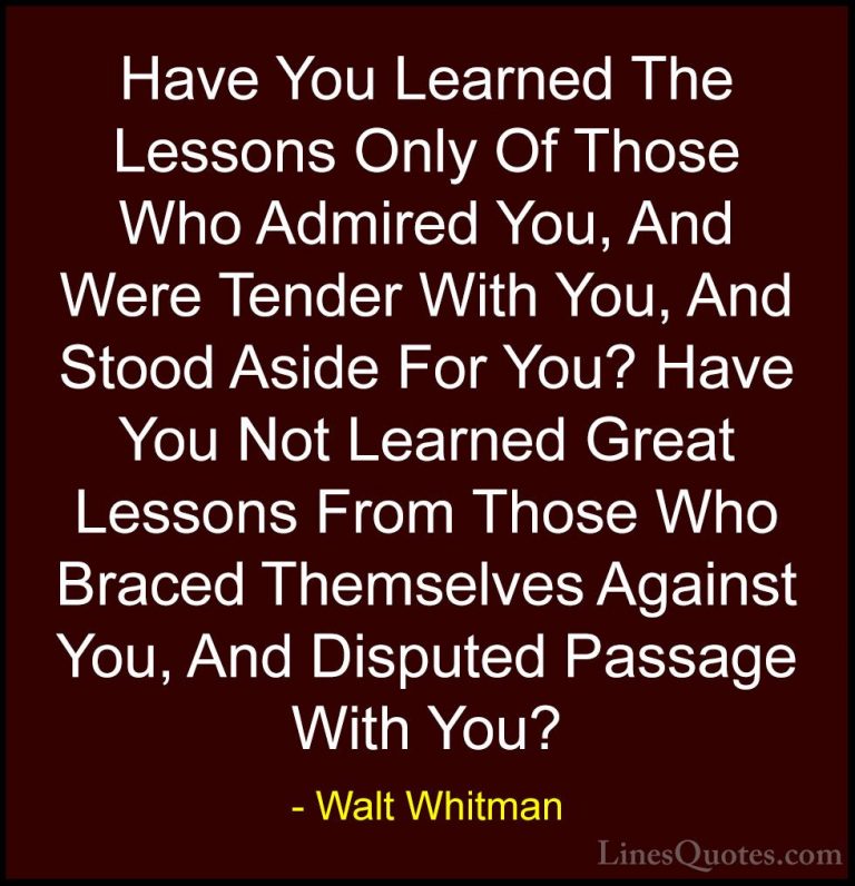 Walt Whitman Quotes (50) - Have You Learned The Lessons Only Of T... - QuotesHave You Learned The Lessons Only Of Those Who Admired You, And Were Tender With You, And Stood Aside For You? Have You Not Learned Great Lessons From Those Who Braced Themselves Against You, And Disputed Passage With You?