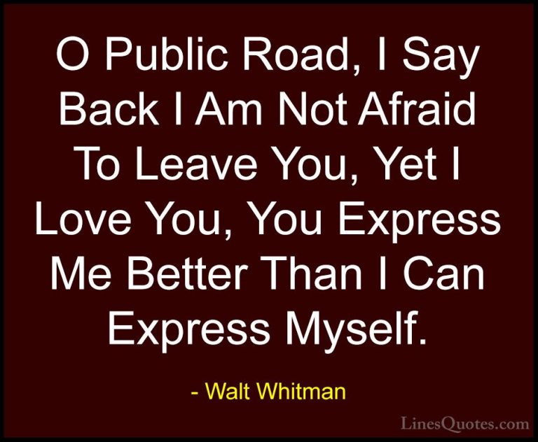 Walt Whitman Quotes (65) - O Public Road, I Say Back I Am Not Afr... - QuotesO Public Road, I Say Back I Am Not Afraid To Leave You, Yet I Love You, You Express Me Better Than I Can Express Myself.