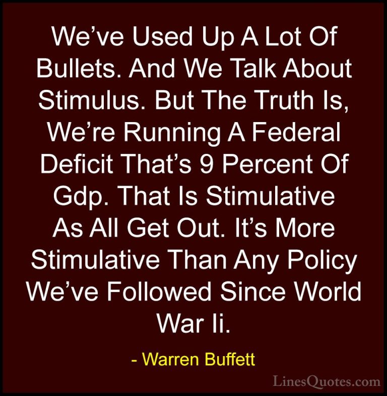 Warren Buffett Quotes (13) - We've Used Up A Lot Of Bullets. And ... - QuotesWe've Used Up A Lot Of Bullets. And We Talk About Stimulus. But The Truth Is, We're Running A Federal Deficit That's 9 Percent Of Gdp. That Is Stimulative As All Get Out. It's More Stimulative Than Any Policy We've Followed Since World War Ii.
