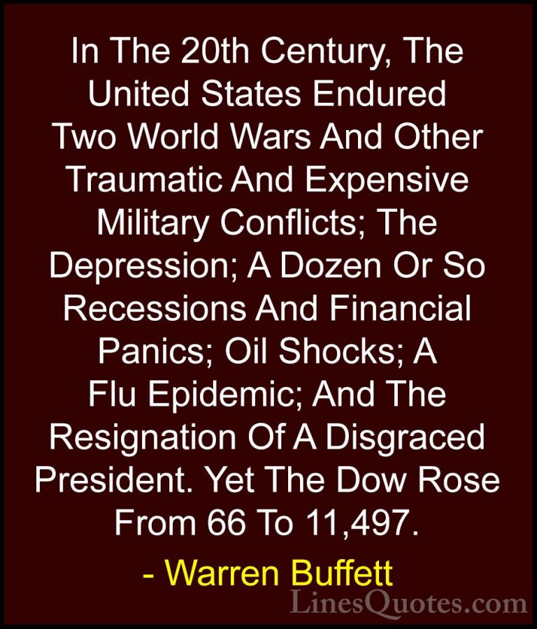 Warren Buffett Quotes (15) - In The 20th Century, The United Stat... - QuotesIn The 20th Century, The United States Endured Two World Wars And Other Traumatic And Expensive Military Conflicts; The Depression; A Dozen Or So Recessions And Financial Panics; Oil Shocks; A Flu Epidemic; And The Resignation Of A Disgraced President. Yet The Dow Rose From 66 To 11,497.