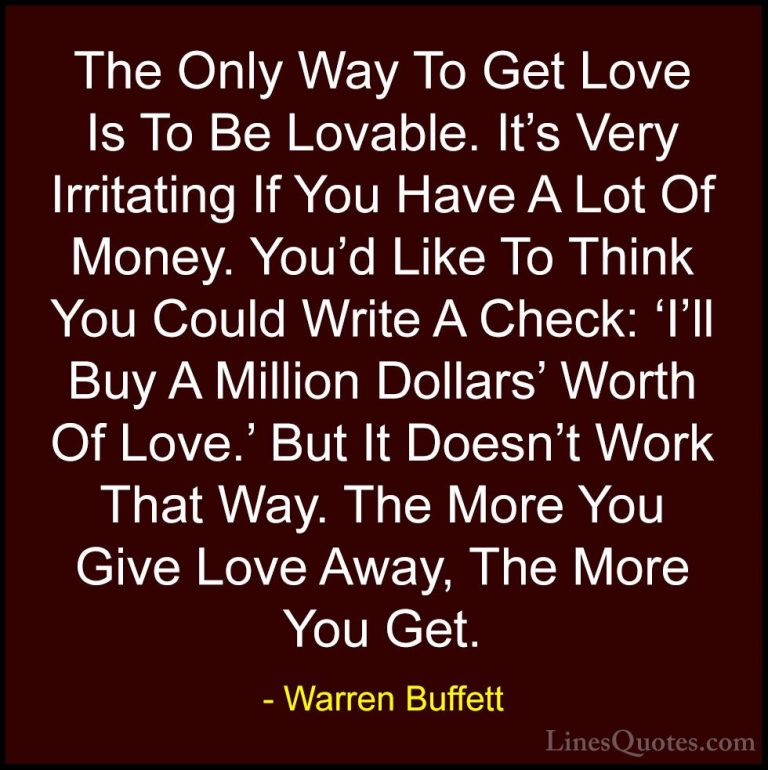 Warren Buffett Quotes (18) - The Only Way To Get Love Is To Be Lo... - QuotesThe Only Way To Get Love Is To Be Lovable. It's Very Irritating If You Have A Lot Of Money. You'd Like To Think You Could Write A Check: 'I'll Buy A Million Dollars' Worth Of Love.' But It Doesn't Work That Way. The More You Give Love Away, The More You Get.
