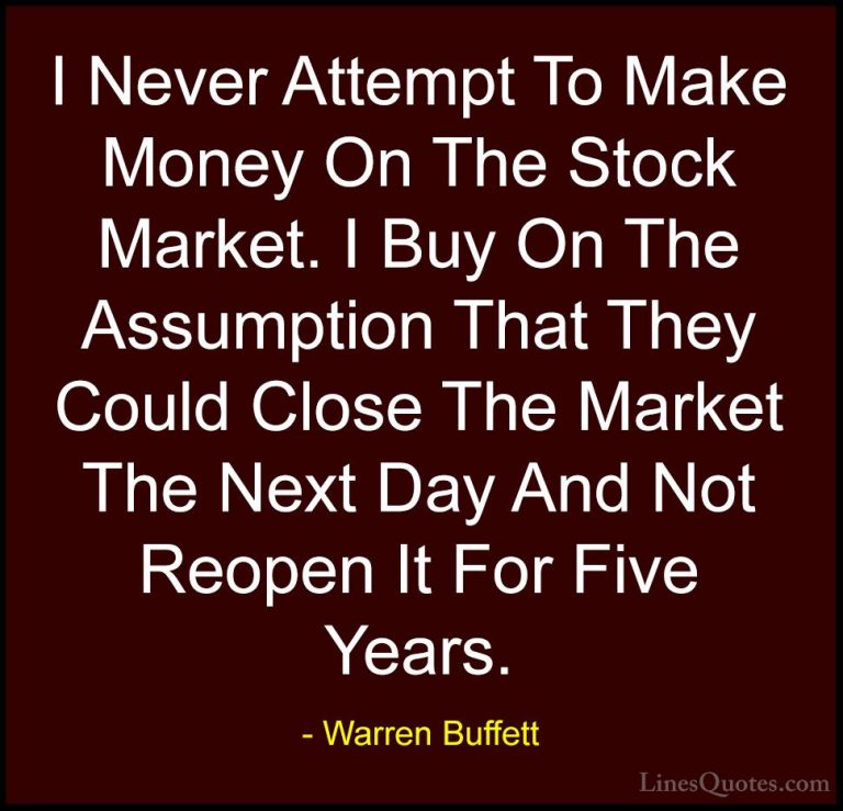 Warren Buffett Quotes (21) - I Never Attempt To Make Money On The... - QuotesI Never Attempt To Make Money On The Stock Market. I Buy On The Assumption That They Could Close The Market The Next Day And Not Reopen It For Five Years.