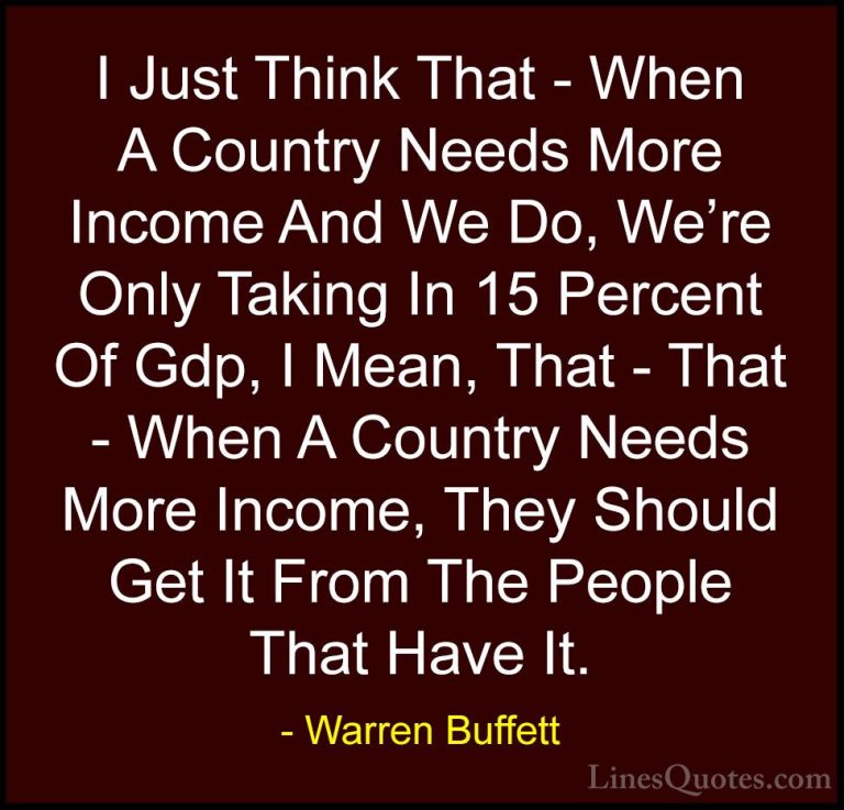 Warren Buffett Quotes (34) - I Just Think That - When A Country N... - QuotesI Just Think That - When A Country Needs More Income And We Do, We're Only Taking In 15 Percent Of Gdp, I Mean, That - That - When A Country Needs More Income, They Should Get It From The People That Have It.