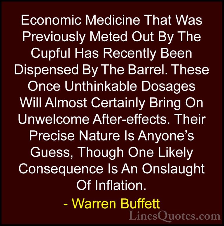 Warren Buffett Quotes (35) - Economic Medicine That Was Previousl... - QuotesEconomic Medicine That Was Previously Meted Out By The Cupful Has Recently Been Dispensed By The Barrel. These Once Unthinkable Dosages Will Almost Certainly Bring On Unwelcome After-effects. Their Precise Nature Is Anyone's Guess, Though One Likely Consequence Is An Onslaught Of Inflation.