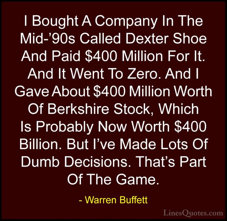 Warren Buffett Quotes (37) - I Bought A Company In The Mid-'90s C... - QuotesI Bought A Company In The Mid-'90s Called Dexter Shoe And Paid $400 Million For It. And It Went To Zero. And I Gave About $400 Million Worth Of Berkshire Stock, Which Is Probably Now Worth $400 Billion. But I've Made Lots Of Dumb Decisions. That's Part Of The Game.