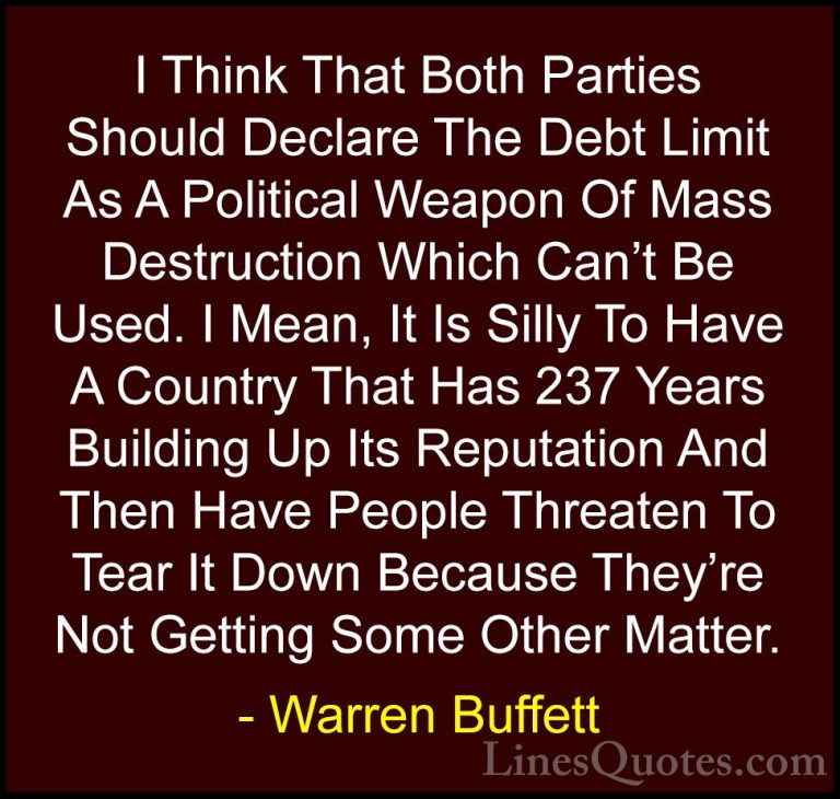 Warren Buffett Quotes (38) - I Think That Both Parties Should Dec... - QuotesI Think That Both Parties Should Declare The Debt Limit As A Political Weapon Of Mass Destruction Which Can't Be Used. I Mean, It Is Silly To Have A Country That Has 237 Years Building Up Its Reputation And Then Have People Threaten To Tear It Down Because They're Not Getting Some Other Matter.