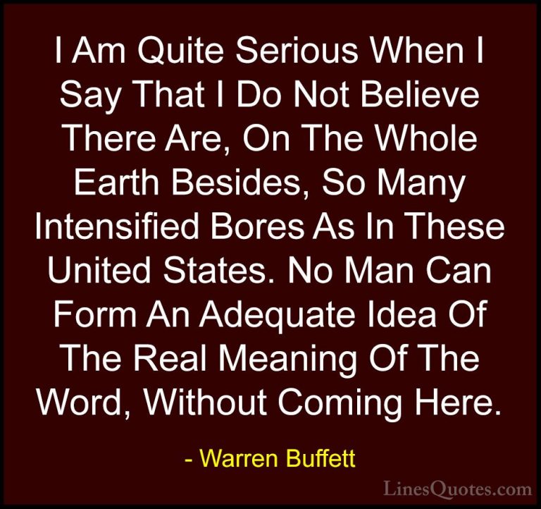 Warren Buffett Quotes (40) - I Am Quite Serious When I Say That I... - QuotesI Am Quite Serious When I Say That I Do Not Believe There Are, On The Whole Earth Besides, So Many Intensified Bores As In These United States. No Man Can Form An Adequate Idea Of The Real Meaning Of The Word, Without Coming Here.
