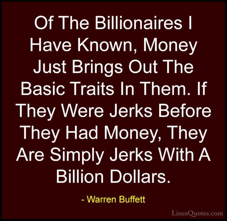 Warren Buffett Quotes (43) - Of The Billionaires I Have Known, Mo... - QuotesOf The Billionaires I Have Known, Money Just Brings Out The Basic Traits In Them. If They Were Jerks Before They Had Money, They Are Simply Jerks With A Billion Dollars.