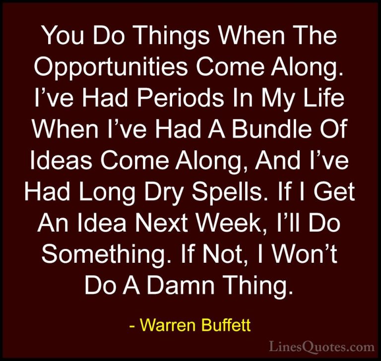Warren Buffett Quotes (44) - You Do Things When The Opportunities... - QuotesYou Do Things When The Opportunities Come Along. I've Had Periods In My Life When I've Had A Bundle Of Ideas Come Along, And I've Had Long Dry Spells. If I Get An Idea Next Week, I'll Do Something. If Not, I Won't Do A Damn Thing.