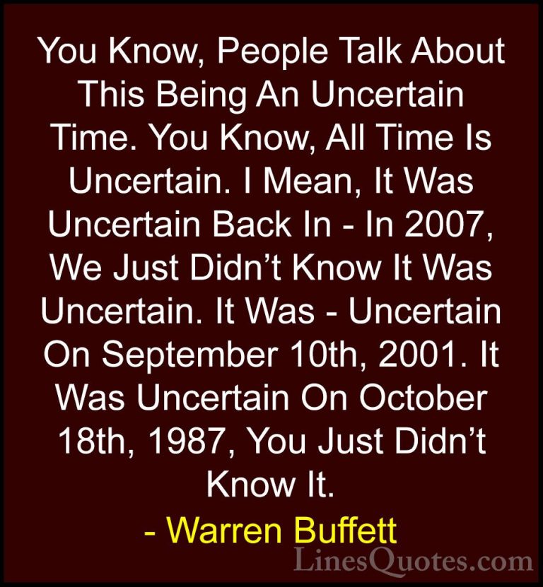 Warren Buffett Quotes (52) - You Know, People Talk About This Bei... - QuotesYou Know, People Talk About This Being An Uncertain Time. You Know, All Time Is Uncertain. I Mean, It Was Uncertain Back In - In 2007, We Just Didn't Know It Was Uncertain. It Was - Uncertain On September 10th, 2001. It Was Uncertain On October 18th, 1987, You Just Didn't Know It.