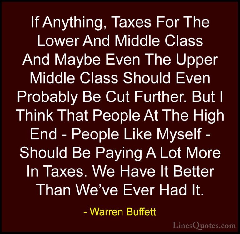 Warren Buffett Quotes (53) - If Anything, Taxes For The Lower And... - QuotesIf Anything, Taxes For The Lower And Middle Class And Maybe Even The Upper Middle Class Should Even Probably Be Cut Further. But I Think That People At The High End - People Like Myself - Should Be Paying A Lot More In Taxes. We Have It Better Than We've Ever Had It.