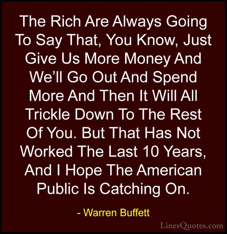Warren Buffett Quotes (54) - The Rich Are Always Going To Say Tha... - QuotesThe Rich Are Always Going To Say That, You Know, Just Give Us More Money And We'll Go Out And Spend More And Then It Will All Trickle Down To The Rest Of You. But That Has Not Worked The Last 10 Years, And I Hope The American Public Is Catching On.