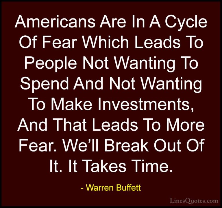 Warren Buffett Quotes (56) - Americans Are In A Cycle Of Fear Whi... - QuotesAmericans Are In A Cycle Of Fear Which Leads To People Not Wanting To Spend And Not Wanting To Make Investments, And That Leads To More Fear. We'll Break Out Of It. It Takes Time.