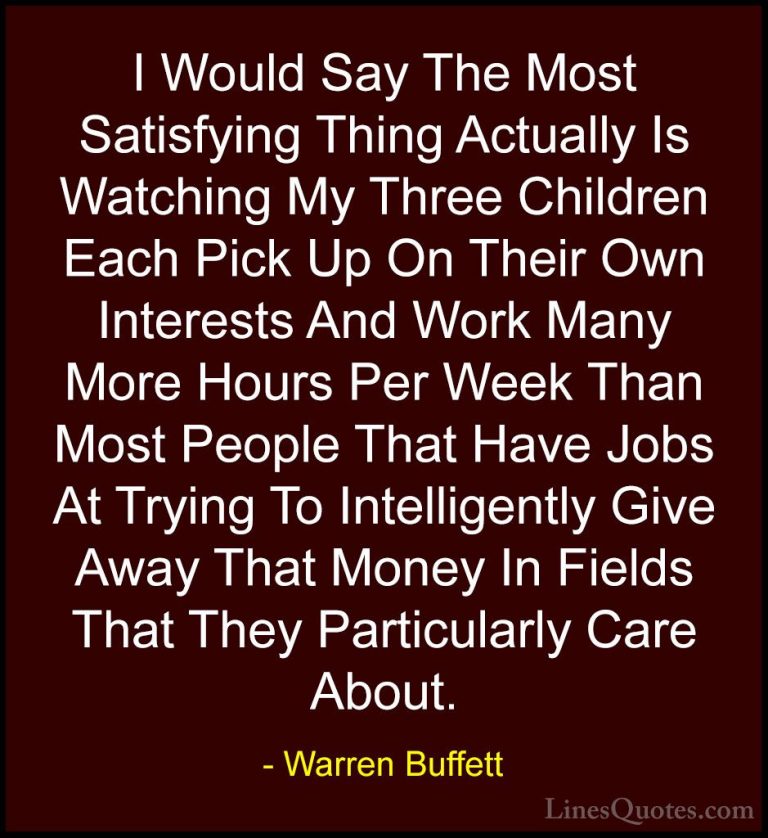 Warren Buffett Quotes (57) - I Would Say The Most Satisfying Thin... - QuotesI Would Say The Most Satisfying Thing Actually Is Watching My Three Children Each Pick Up On Their Own Interests And Work Many More Hours Per Week Than Most People That Have Jobs At Trying To Intelligently Give Away That Money In Fields That They Particularly Care About.