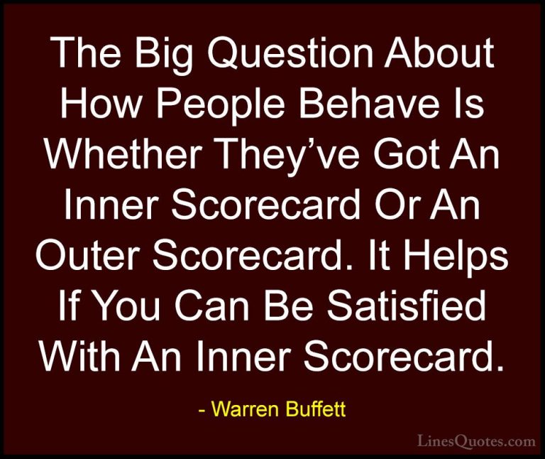 Warren Buffett Quotes (66) - The Big Question About How People Be... - QuotesThe Big Question About How People Behave Is Whether They've Got An Inner Scorecard Or An Outer Scorecard. It Helps If You Can Be Satisfied With An Inner Scorecard.