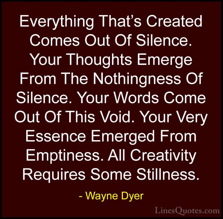 Wayne Dyer Quotes (100) - Everything That's Created Comes Out Of ... - QuotesEverything That's Created Comes Out Of Silence. Your Thoughts Emerge From The Nothingness Of Silence. Your Words Come Out Of This Void. Your Very Essence Emerged From Emptiness. All Creativity Requires Some Stillness.