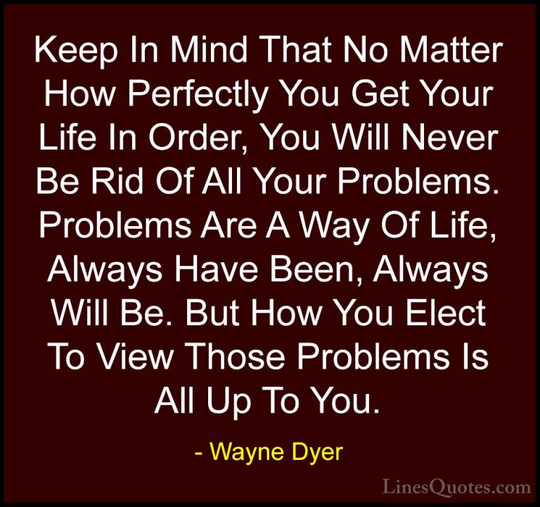 Wayne Dyer Quotes (101) - Keep In Mind That No Matter How Perfect... - QuotesKeep In Mind That No Matter How Perfectly You Get Your Life In Order, You Will Never Be Rid Of All Your Problems. Problems Are A Way Of Life, Always Have Been, Always Will Be. But How You Elect To View Those Problems Is All Up To You.