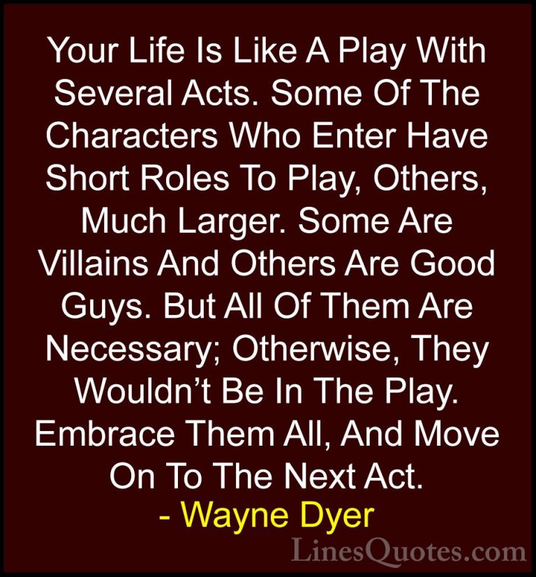 Wayne Dyer Quotes (102) - Your Life Is Like A Play With Several A... - QuotesYour Life Is Like A Play With Several Acts. Some Of The Characters Who Enter Have Short Roles To Play, Others, Much Larger. Some Are Villains And Others Are Good Guys. But All Of Them Are Necessary; Otherwise, They Wouldn't Be In The Play. Embrace Them All, And Move On To The Next Act.