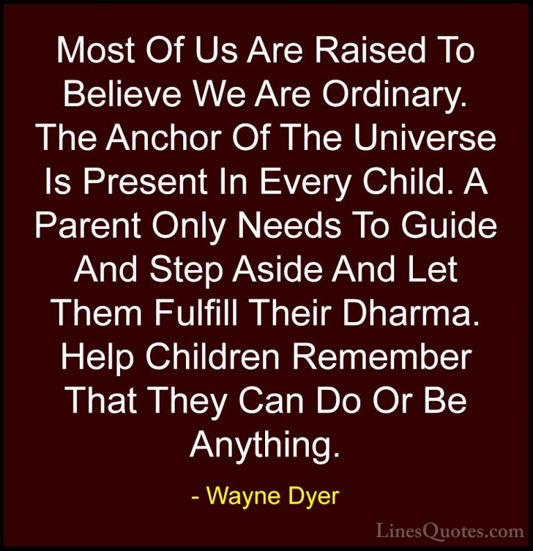 Wayne Dyer Quotes (109) - Most Of Us Are Raised To Believe We Are... - QuotesMost Of Us Are Raised To Believe We Are Ordinary. The Anchor Of The Universe Is Present In Every Child. A Parent Only Needs To Guide And Step Aside And Let Them Fulfill Their Dharma. Help Children Remember That They Can Do Or Be Anything.