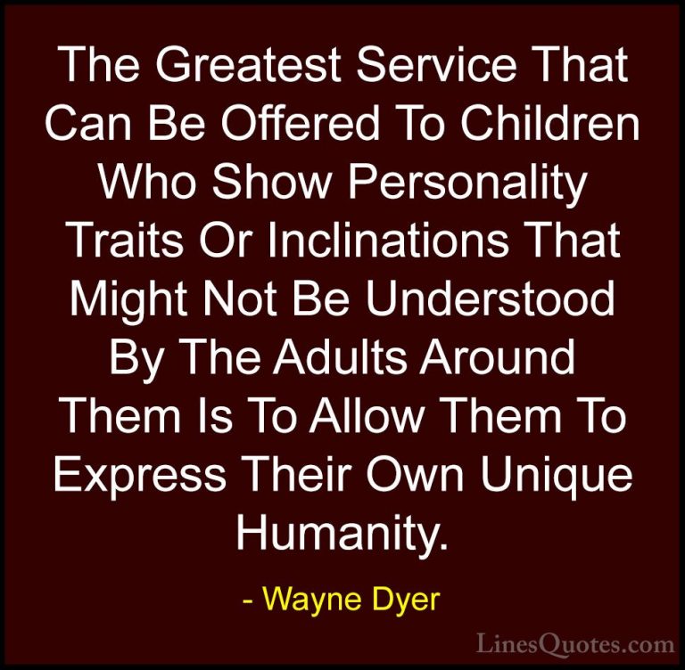 Wayne Dyer Quotes (112) - The Greatest Service That Can Be Offere... - QuotesThe Greatest Service That Can Be Offered To Children Who Show Personality Traits Or Inclinations That Might Not Be Understood By The Adults Around Them Is To Allow Them To Express Their Own Unique Humanity.