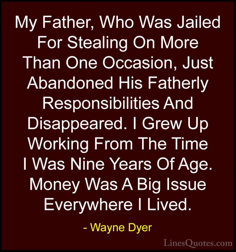 Wayne Dyer Quotes (114) - My Father, Who Was Jailed For Stealing ... - QuotesMy Father, Who Was Jailed For Stealing On More Than One Occasion, Just Abandoned His Fatherly Responsibilities And Disappeared. I Grew Up Working From The Time I Was Nine Years Of Age. Money Was A Big Issue Everywhere I Lived.