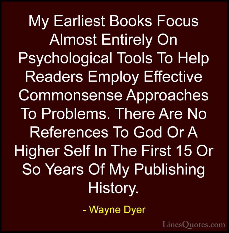 Wayne Dyer Quotes (115) - My Earliest Books Focus Almost Entirely... - QuotesMy Earliest Books Focus Almost Entirely On Psychological Tools To Help Readers Employ Effective Commonsense Approaches To Problems. There Are No References To God Or A Higher Self In The First 15 Or So Years Of My Publishing History.