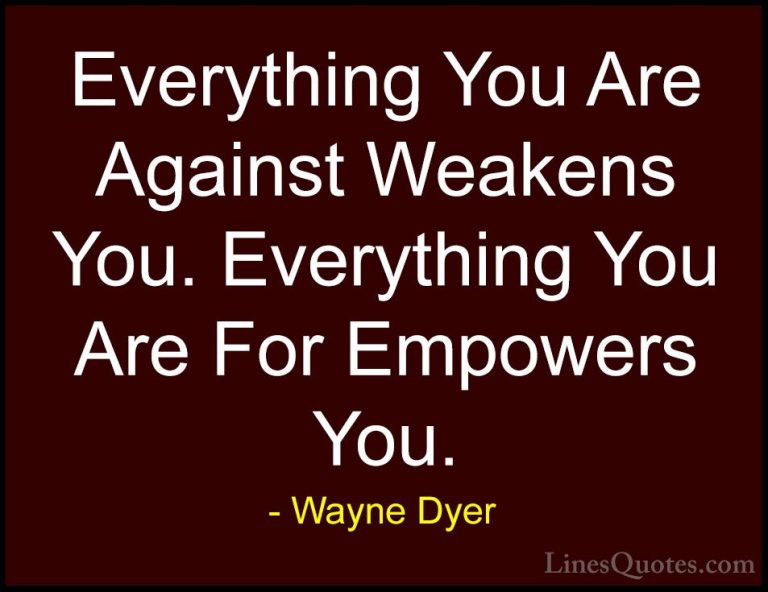 Wayne Dyer Quotes (116) - Everything You Are Against Weakens You.... - QuotesEverything You Are Against Weakens You. Everything You Are For Empowers You.