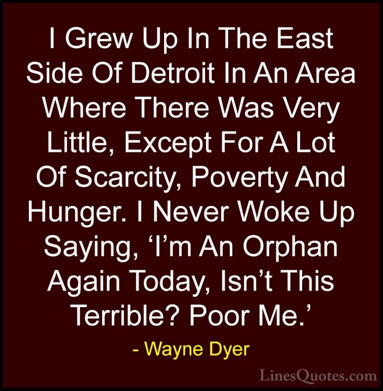 Wayne Dyer Quotes (119) - I Grew Up In The East Side Of Detroit I... - QuotesI Grew Up In The East Side Of Detroit In An Area Where There Was Very Little, Except For A Lot Of Scarcity, Poverty And Hunger. I Never Woke Up Saying, 'I'm An Orphan Again Today, Isn't This Terrible? Poor Me.'
