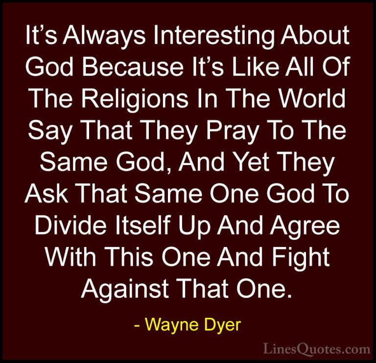 Wayne Dyer Quotes (122) - It's Always Interesting About God Becau... - QuotesIt's Always Interesting About God Because It's Like All Of The Religions In The World Say That They Pray To The Same God, And Yet They Ask That Same One God To Divide Itself Up And Agree With This One And Fight Against That One.