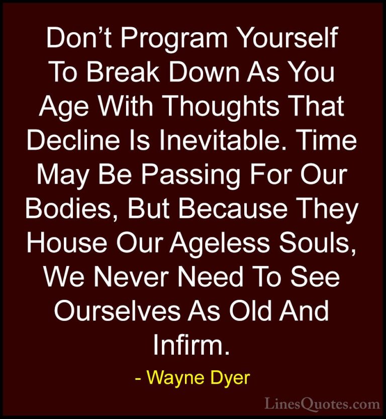 Wayne Dyer Quotes (124) - Don't Program Yourself To Break Down As... - QuotesDon't Program Yourself To Break Down As You Age With Thoughts That Decline Is Inevitable. Time May Be Passing For Our Bodies, But Because They House Our Ageless Souls, We Never Need To See Ourselves As Old And Infirm.