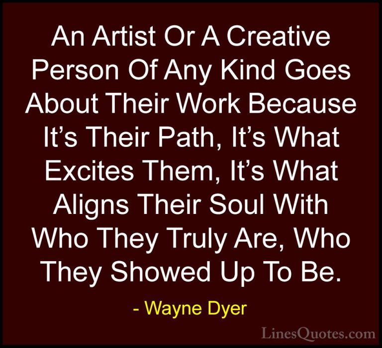 Wayne Dyer Quotes (127) - An Artist Or A Creative Person Of Any K... - QuotesAn Artist Or A Creative Person Of Any Kind Goes About Their Work Because It's Their Path, It's What Excites Them, It's What Aligns Their Soul With Who They Truly Are, Who They Showed Up To Be.