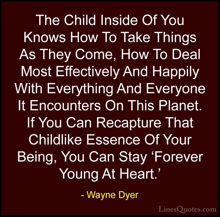 Wayne Dyer Quotes (129) - The Child Inside Of You Knows How To Ta... - QuotesThe Child Inside Of You Knows How To Take Things As They Come, How To Deal Most Effectively And Happily With Everything And Everyone It Encounters On This Planet. If You Can Recapture That Childlike Essence Of Your Being, You Can Stay 'Forever Young At Heart.'