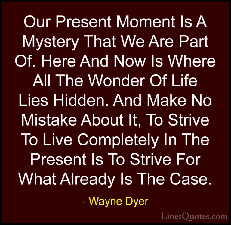 Wayne Dyer Quotes (132) - Our Present Moment Is A Mystery That We... - QuotesOur Present Moment Is A Mystery That We Are Part Of. Here And Now Is Where All The Wonder Of Life Lies Hidden. And Make No Mistake About It, To Strive To Live Completely In The Present Is To Strive For What Already Is The Case.