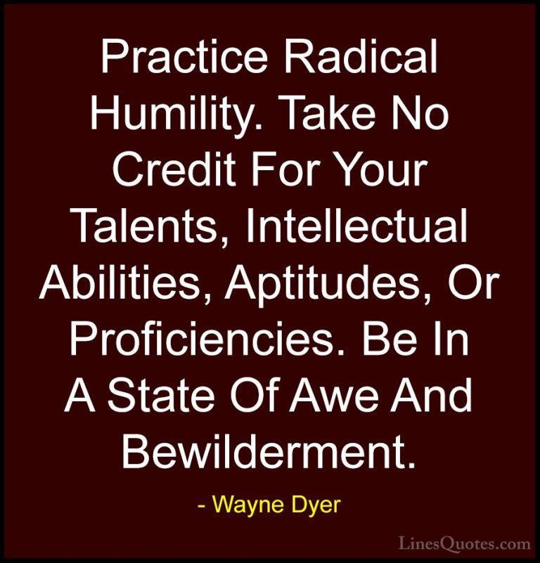 Wayne Dyer Quotes (134) - Practice Radical Humility. Take No Cred... - QuotesPractice Radical Humility. Take No Credit For Your Talents, Intellectual Abilities, Aptitudes, Or Proficiencies. Be In A State Of Awe And Bewilderment.