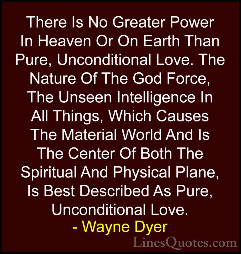 Wayne Dyer Quotes (135) - There Is No Greater Power In Heaven Or ... - QuotesThere Is No Greater Power In Heaven Or On Earth Than Pure, Unconditional Love. The Nature Of The God Force, The Unseen Intelligence In All Things, Which Causes The Material World And Is The Center Of Both The Spiritual And Physical Plane, Is Best Described As Pure, Unconditional Love.