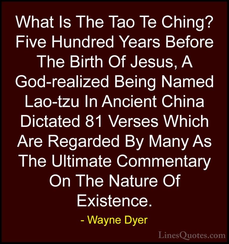 Wayne Dyer Quotes (141) - What Is The Tao Te Ching? Five Hundred ... - QuotesWhat Is The Tao Te Ching? Five Hundred Years Before The Birth Of Jesus, A God-realized Being Named Lao-tzu In Ancient China Dictated 81 Verses Which Are Regarded By Many As The Ultimate Commentary On The Nature Of Existence.