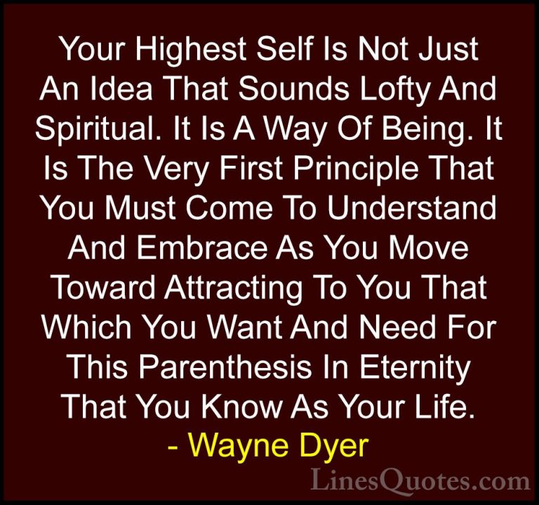 Wayne Dyer Quotes (143) - Your Highest Self Is Not Just An Idea T... - QuotesYour Highest Self Is Not Just An Idea That Sounds Lofty And Spiritual. It Is A Way Of Being. It Is The Very First Principle That You Must Come To Understand And Embrace As You Move Toward Attracting To You That Which You Want And Need For This Parenthesis In Eternity That You Know As Your Life.
