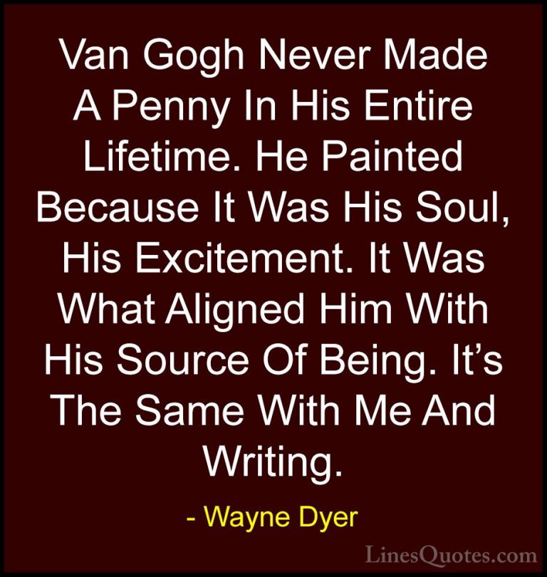 Wayne Dyer Quotes (145) - Van Gogh Never Made A Penny In His Enti... - QuotesVan Gogh Never Made A Penny In His Entire Lifetime. He Painted Because It Was His Soul, His Excitement. It Was What Aligned Him With His Source Of Being. It's The Same With Me And Writing.