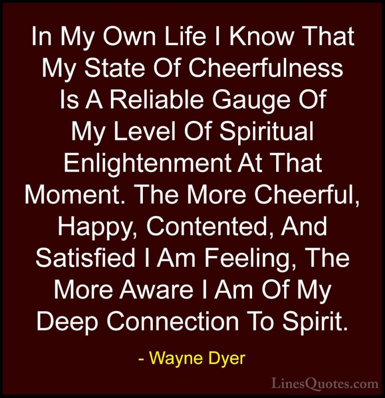 Wayne Dyer Quotes (146) - In My Own Life I Know That My State Of ... - QuotesIn My Own Life I Know That My State Of Cheerfulness Is A Reliable Gauge Of My Level Of Spiritual Enlightenment At That Moment. The More Cheerful, Happy, Contented, And Satisfied I Am Feeling, The More Aware I Am Of My Deep Connection To Spirit.