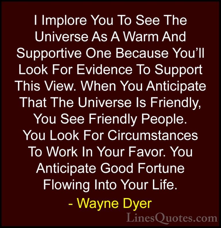 Wayne Dyer Quotes (150) - I Implore You To See The Universe As A ... - QuotesI Implore You To See The Universe As A Warm And Supportive One Because You'll Look For Evidence To Support This View. When You Anticipate That The Universe Is Friendly, You See Friendly People. You Look For Circumstances To Work In Your Favor. You Anticipate Good Fortune Flowing Into Your Life.
