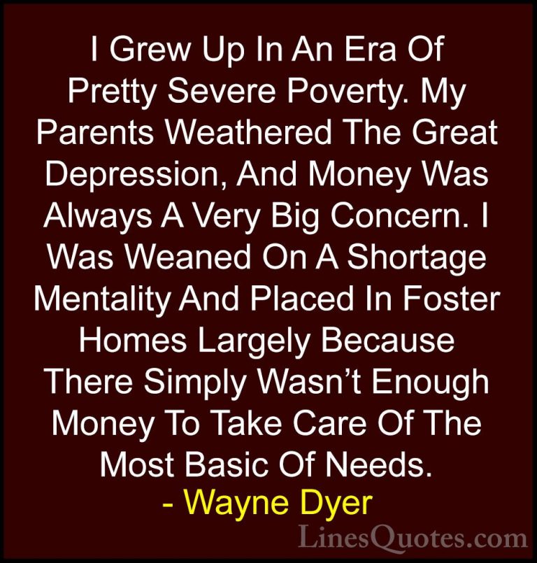 Wayne Dyer Quotes (152) - I Grew Up In An Era Of Pretty Severe Po... - QuotesI Grew Up In An Era Of Pretty Severe Poverty. My Parents Weathered The Great Depression, And Money Was Always A Very Big Concern. I Was Weaned On A Shortage Mentality And Placed In Foster Homes Largely Because There Simply Wasn't Enough Money To Take Care Of The Most Basic Of Needs.