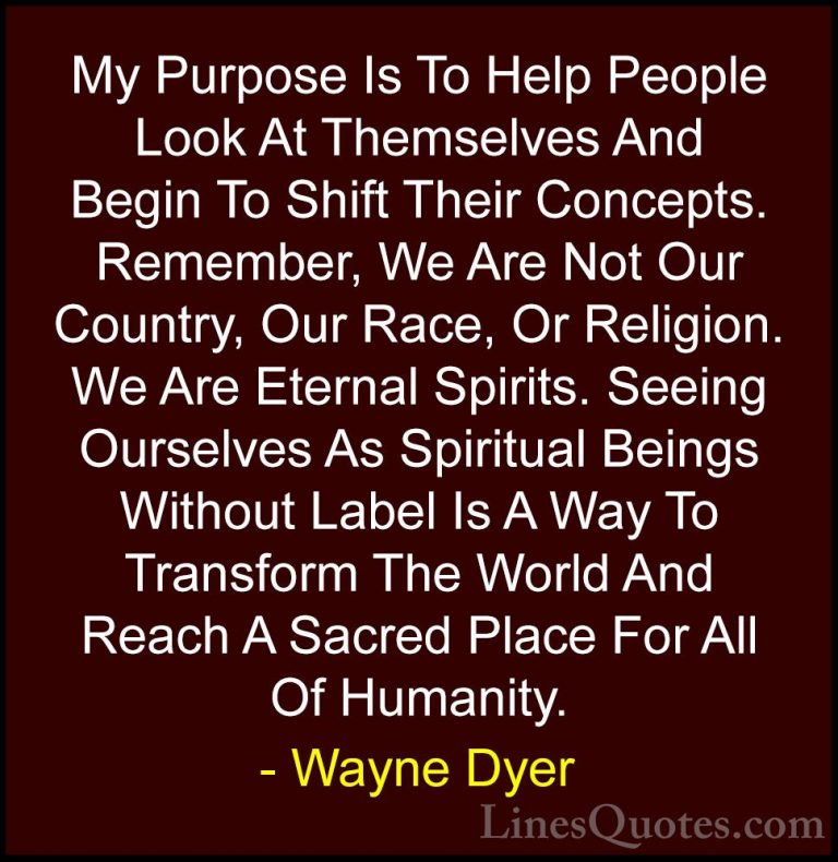 Wayne Dyer Quotes (153) - My Purpose Is To Help People Look At Th... - QuotesMy Purpose Is To Help People Look At Themselves And Begin To Shift Their Concepts. Remember, We Are Not Our Country, Our Race, Or Religion. We Are Eternal Spirits. Seeing Ourselves As Spiritual Beings Without Label Is A Way To Transform The World And Reach A Sacred Place For All Of Humanity.