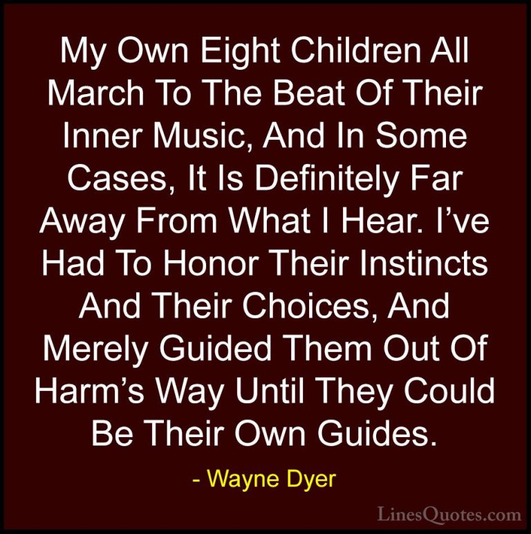 Wayne Dyer Quotes (155) - My Own Eight Children All March To The ... - QuotesMy Own Eight Children All March To The Beat Of Their Inner Music, And In Some Cases, It Is Definitely Far Away From What I Hear. I've Had To Honor Their Instincts And Their Choices, And Merely Guided Them Out Of Harm's Way Until They Could Be Their Own Guides.