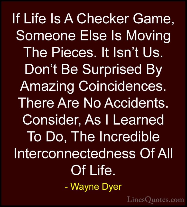Wayne Dyer Quotes (158) - If Life Is A Checker Game, Someone Else... - QuotesIf Life Is A Checker Game, Someone Else Is Moving The Pieces. It Isn't Us. Don't Be Surprised By Amazing Coincidences. There Are No Accidents. Consider, As I Learned To Do, The Incredible Interconnectedness Of All Of Life.
