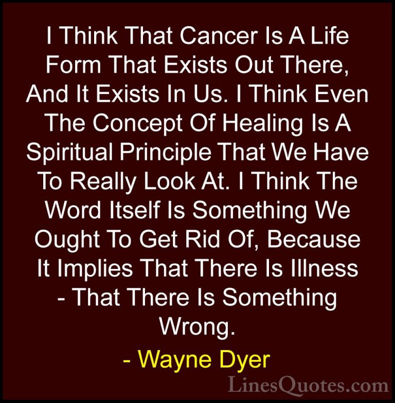 Wayne Dyer Quotes (163) - I Think That Cancer Is A Life Form That... - QuotesI Think That Cancer Is A Life Form That Exists Out There, And It Exists In Us. I Think Even The Concept Of Healing Is A Spiritual Principle That We Have To Really Look At. I Think The Word Itself Is Something We Ought To Get Rid Of, Because It Implies That There Is Illness - That There Is Something Wrong.