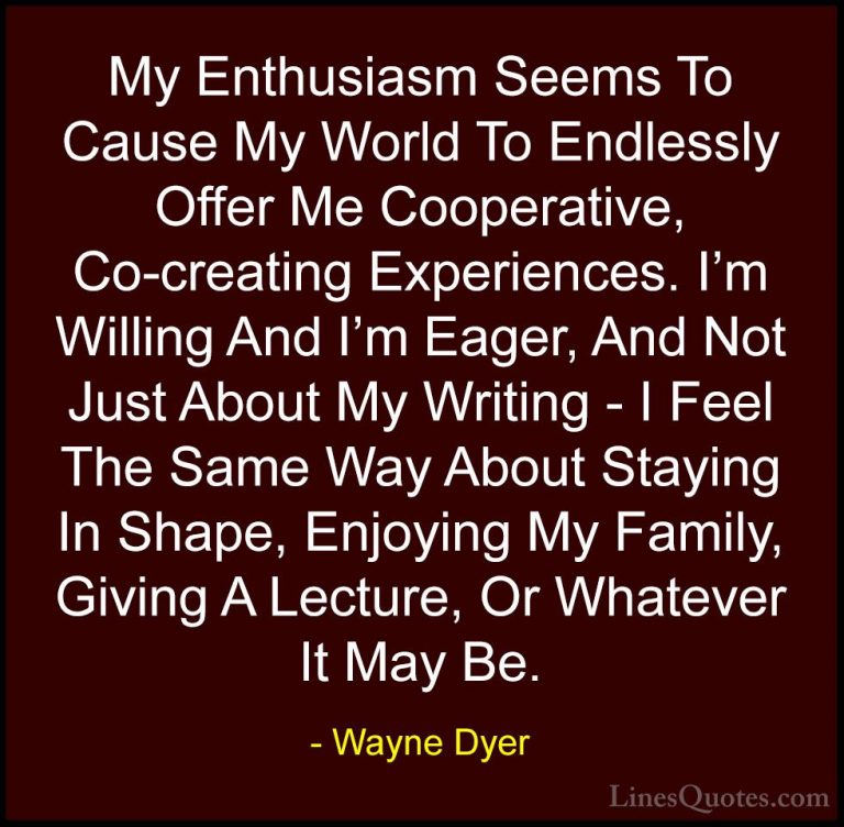 Wayne Dyer Quotes (164) - My Enthusiasm Seems To Cause My World T... - QuotesMy Enthusiasm Seems To Cause My World To Endlessly Offer Me Cooperative, Co-creating Experiences. I'm Willing And I'm Eager, And Not Just About My Writing - I Feel The Same Way About Staying In Shape, Enjoying My Family, Giving A Lecture, Or Whatever It May Be.